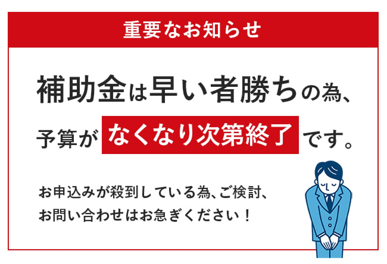 補助金は早い者勝ちの為、予算がなくなり次第終了です。お申し込みが殺到している為、ご検討、お問合せはお急ぎください！